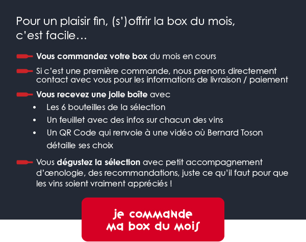 Pour un plaisir fin, (s’)offrir la box du mois, c’est facile : Vous commandez votre box du mois en cours.Si c’est une première commande, nous prenons directement contact avec vous pour les informations de livraison / paiement. Vous recevez une jolie boîte avec : les 6 bouteilles de la sélection, un feuillet avec des infos sur chacun des vins, un QR Code qui renvoie à une vidéo où Bernard Toson détaille ses choix. Vous dégustez la sélection avec petit accompagnement d’œnologie, des recommandations, juste ce qu’il faut pour que les vins soient vraiment appréciés  !